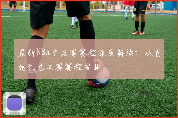 最新NBA季后赛赛程深度解读：从首轮到总决赛赛程安排