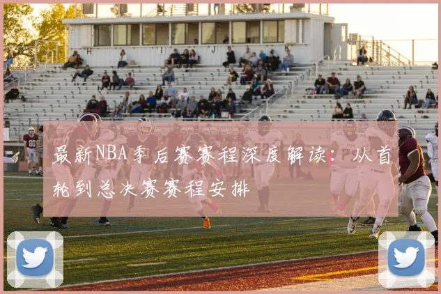 最新NBA季后赛赛程深度解读：从首轮到总决赛赛程安排