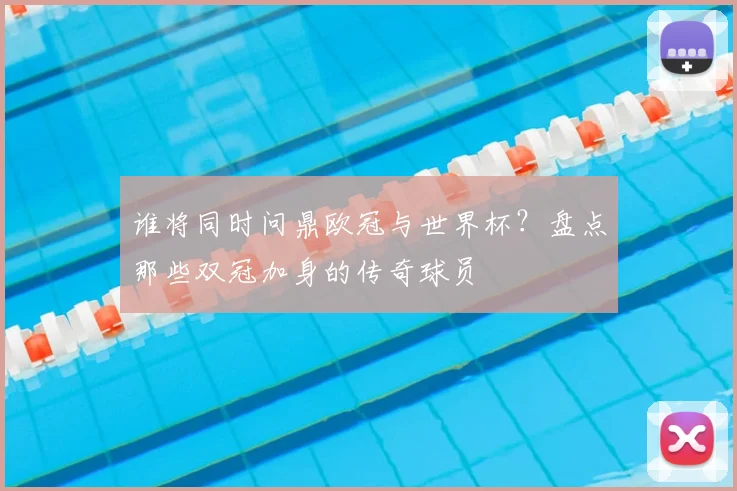 谁将同时问鼎欧冠与世界杯？盘点那些双冠加身的传奇球员