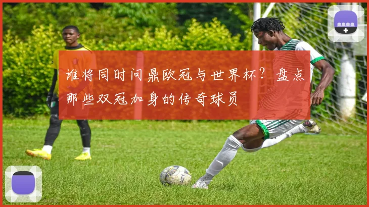 谁将同时问鼎欧冠与世界杯？盘点那些双冠加身的传奇球员