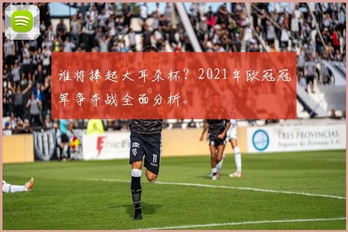 谁将捧起大耳朵杯？2021年欧冠冠军争夺战全面分析。