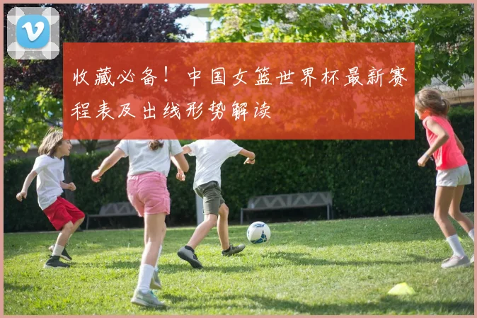 收藏必备！中国女篮世界杯最新赛程表及出线形势解读