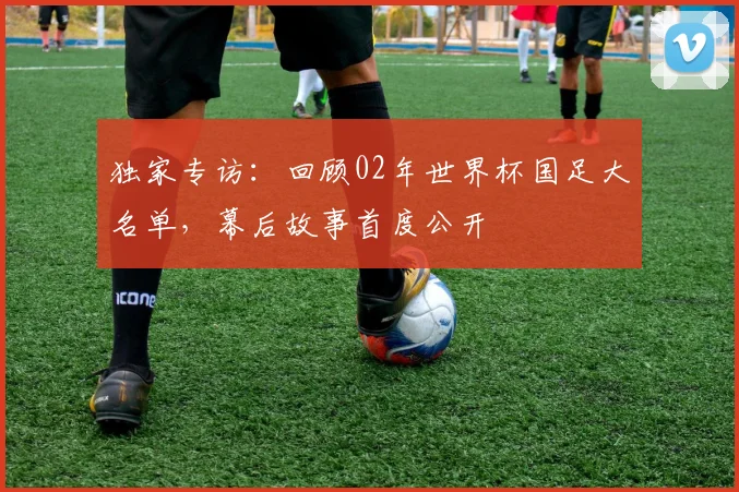 独家专访：回顾02年世界杯国足大名单，幕后故事首度公开