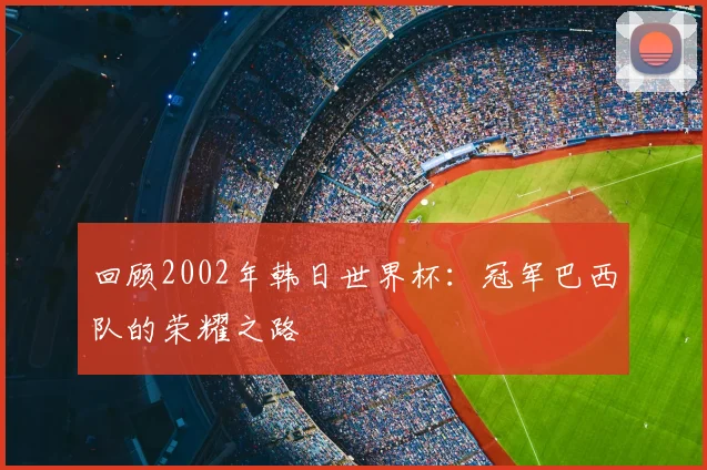 回顾2002年韩日世界杯：冠军巴西队的荣耀之路