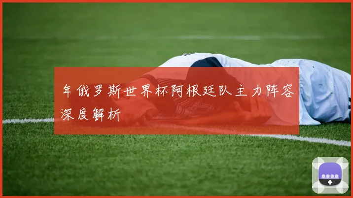 年俄罗斯世界杯阿根廷队主力阵容深度解析