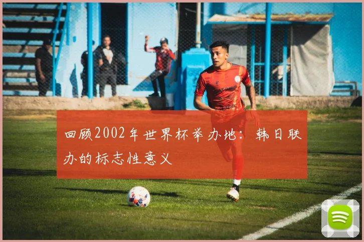 回顾2002年世界杯举办地：韩日联办的标志性意义