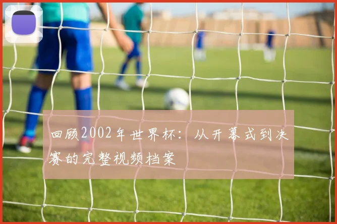 回顾2002年世界杯：从开幕式到决赛的完整视频档案